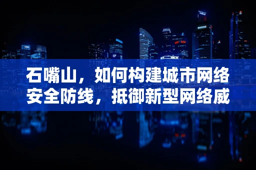 石嘴山，如何构建城市网络安全防线，抵御新型网络威胁？