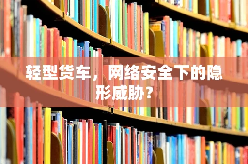 轻型货车，网络安全下的隐形威胁？