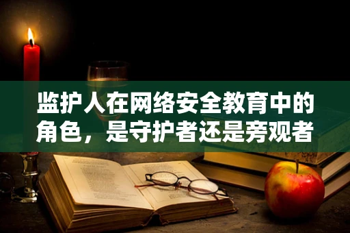 监护人在网络安全教育中的角色，是守护者还是旁观者？