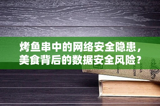 烤鱼串中的网络安全隐患，美食背后的数据安全风险？