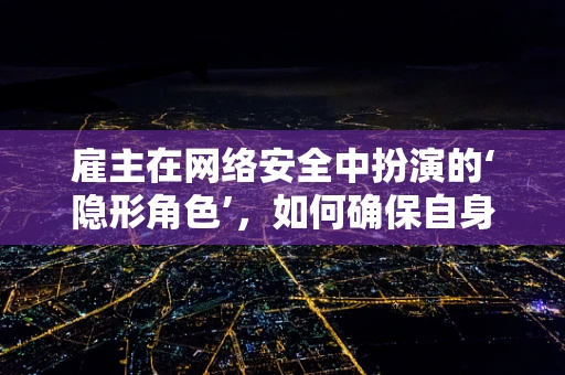 雇主在网络安全中扮演的‘隐形角色’，如何确保自身不成为漏洞的源头？