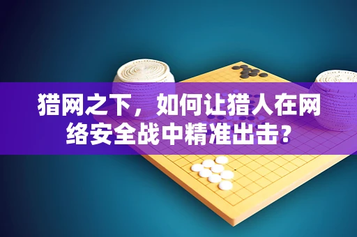 猎网之下，如何让猎人在网络安全战中精准出击？