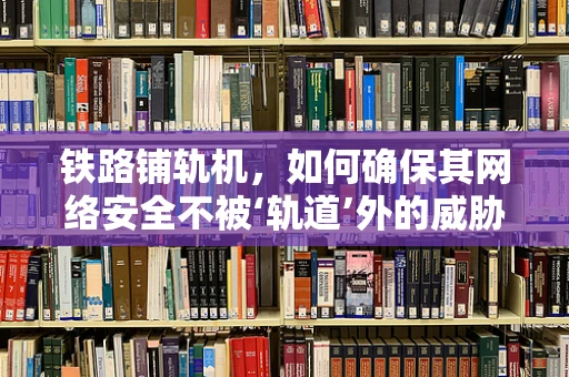 铁路铺轨机，如何确保其网络安全不被‘轨道’外的威胁所侵扰？