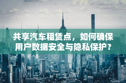 共享汽车租赁点，如何确保用户数据安全与隐私保护？