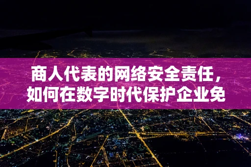 商人代表的网络安全责任，如何在数字时代保护企业免受攻击？