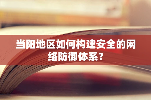 当阳地区如何构建安全的网络防御体系？