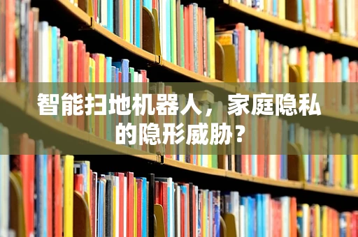 智能扫地机器人，家庭隐私的隐形威胁？