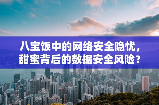 八宝饭中的网络安全隐忧，甜蜜背后的数据安全风险？