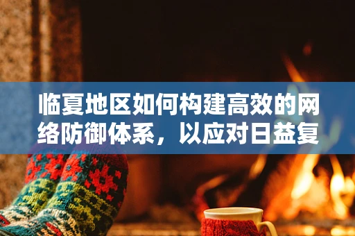 临夏地区如何构建高效的网络防御体系，以应对日益复杂的网络安全威胁？