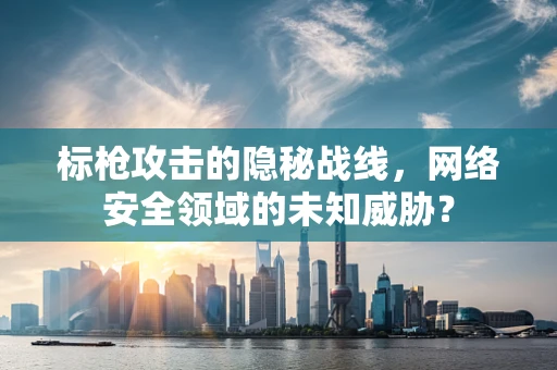 标枪攻击的隐秘战线，网络安全领域的未知威胁？