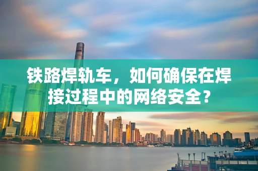 铁路焊轨车，如何确保在焊接过程中的网络安全？