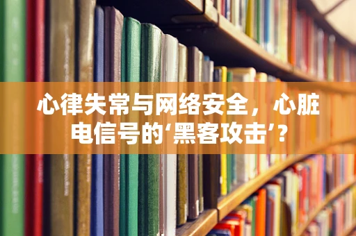 心律失常与网络安全，心脏电信号的‘黑客攻击’？