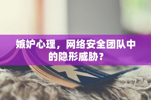 嫉妒心理，网络安全团队中的隐形威胁？