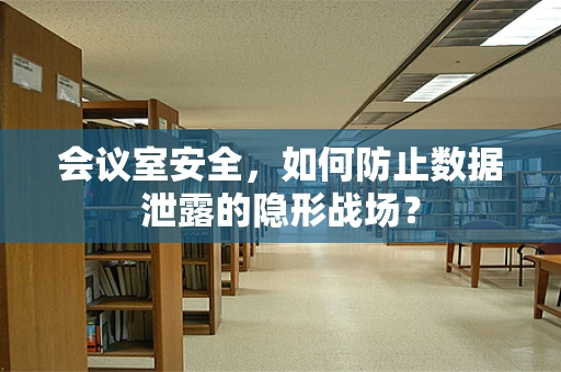 会议室安全，如何防止数据泄露的隐形战场？