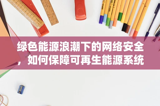 绿色能源浪潮下的网络安全，如何保障可再生能源系统的无懈可击？