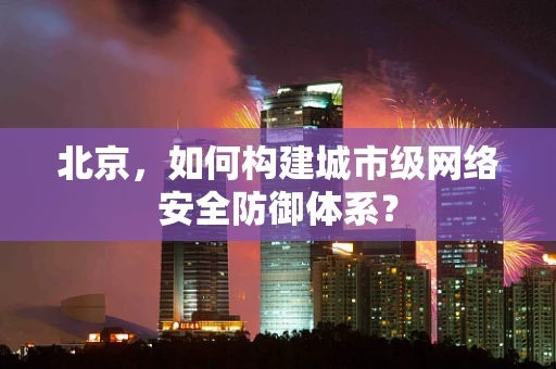 北京，如何构建城市级网络安全防御体系？