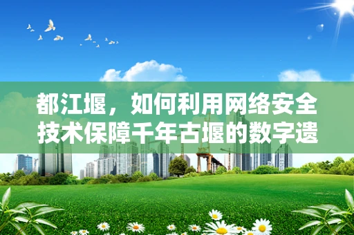 都江堰，如何利用网络安全技术保障千年古堰的数字遗产？