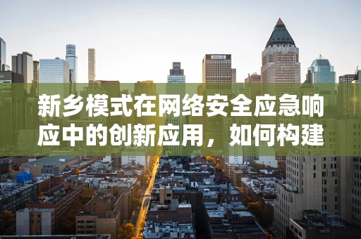 新乡模式在网络安全应急响应中的创新应用，如何构建高效协同的响应机制？