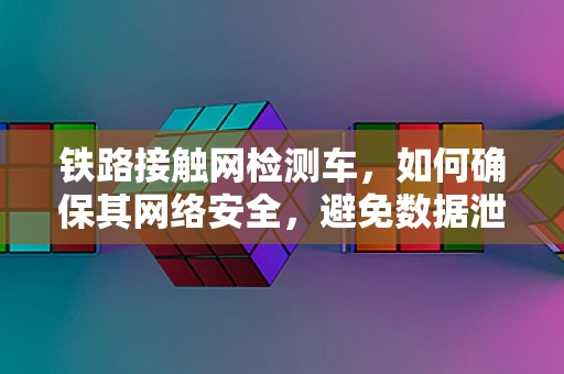 铁路接触网检测车，如何确保其网络安全，避免数据泄露？