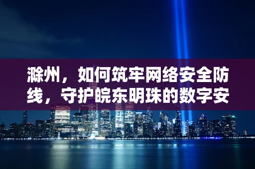 滁州，如何筑牢网络安全防线，守护皖东明珠的数字安全？