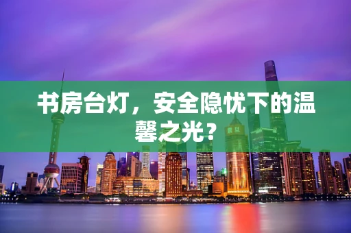 书房台灯，安全隐忧下的温馨之光？