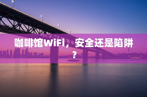 咖啡馆WiFi，安全还是陷阱？