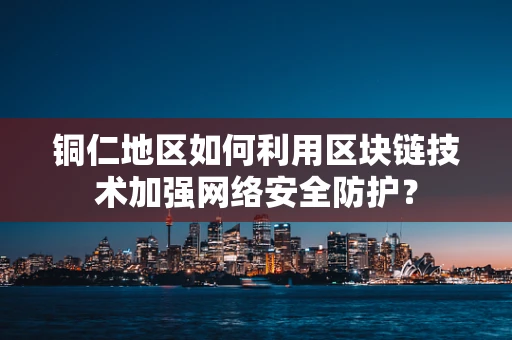 铜仁地区如何利用区块链技术加强网络安全防护？