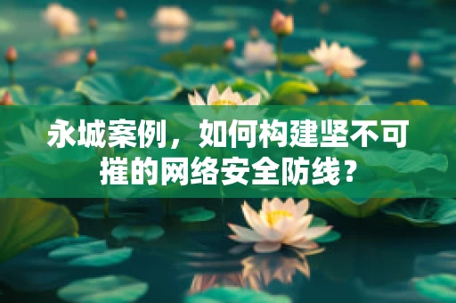 永城案例，如何构建坚不可摧的网络安全防线？