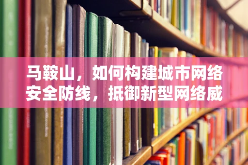 马鞍山，如何构建城市网络安全防线，抵御新型网络威胁？