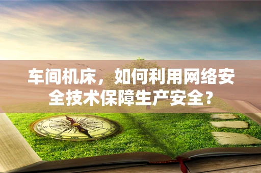 车间机床，如何利用网络安全技术保障生产安全？