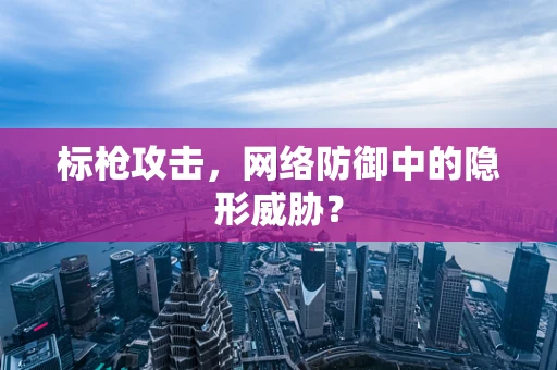 标枪攻击，网络防御中的隐形威胁？