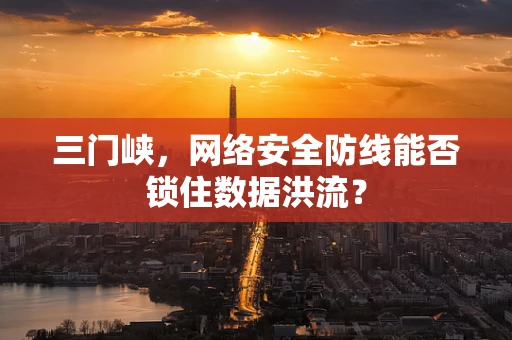 三门峡，网络安全防线能否锁住数据洪流？