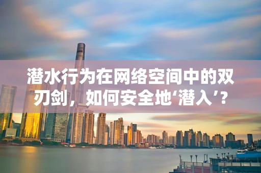 潜水行为在网络空间中的双刃剑，如何安全地‘潜入’？