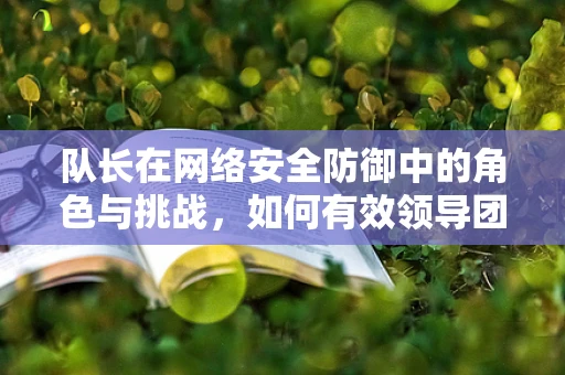 队长在网络安全防御中的角色与挑战，如何有效领导团队应对复杂威胁？