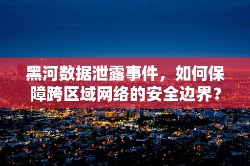 黑河数据泄露事件，如何保障跨区域网络的安全边界？