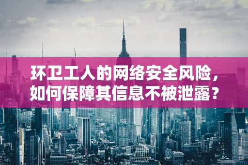 环卫工人的网络安全风险，如何保障其信息不被泄露？