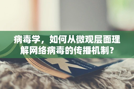 病毒学，如何从微观层面理解网络病毒的传播机制？