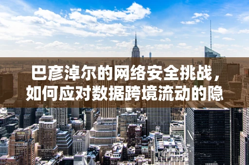 巴彦淖尔的网络安全挑战，如何应对数据跨境流动的隐忧？