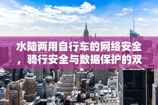 水陆两用自行车的网络安全，骑行安全与数据保护的双重挑战？