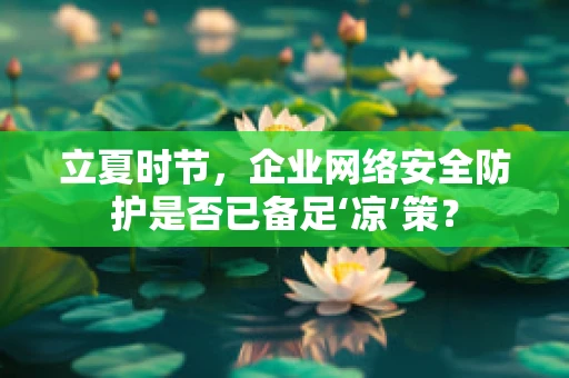 立夏时节，企业网络安全防护是否已备足‘凉’策？