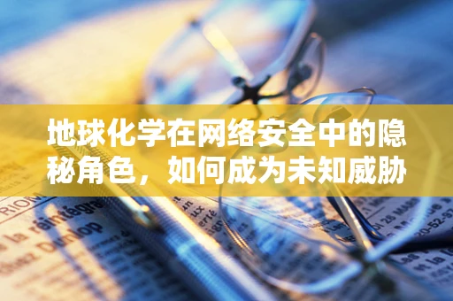 地球化学在网络安全中的隐秘角色，如何成为未知威胁的‘指纹’？