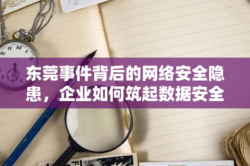 东莞事件背后的网络安全隐患，企业如何筑起数据安全防线？