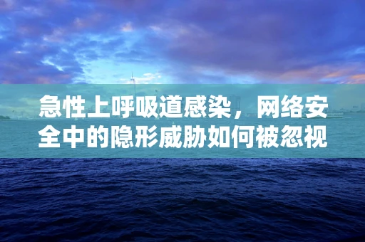 急性上呼吸道感染，网络安全中的隐形威胁如何被忽视？