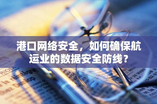 港口网络安全，如何确保航运业的数据安全防线？