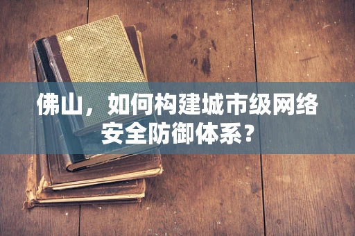 佛山，如何构建城市级网络安全防御体系？