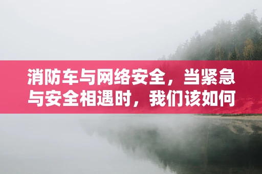 消防车与网络安全，当紧急与安全相遇时，我们该如何保障？