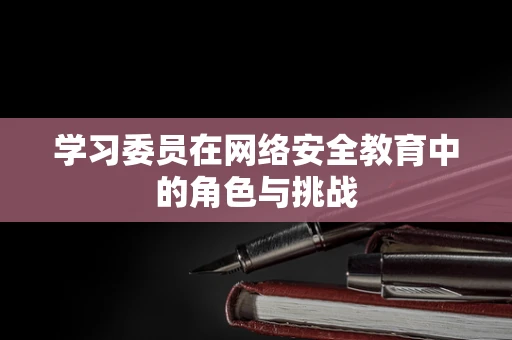 学习委员在网络安全教育中的角色与挑战