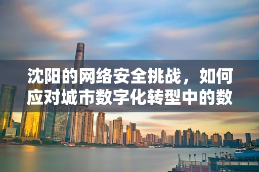 沈阳的网络安全挑战，如何应对城市数字化转型中的数据泄露风险？