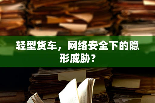 轻型货车，网络安全下的隐形威胁？