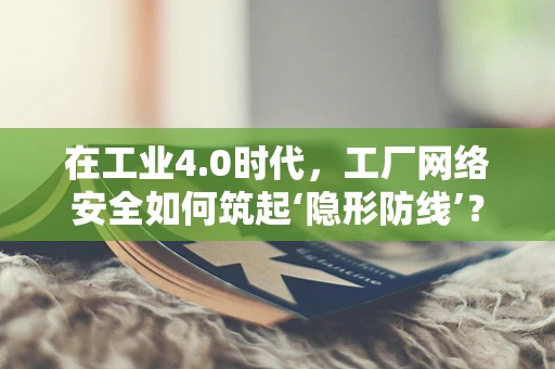 在工业4.0时代，工厂网络安全如何筑起‘隐形防线’？